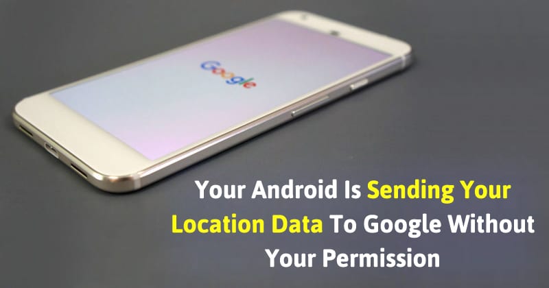 Your Android Is Sending Your Location Data To Google Without Your Permission